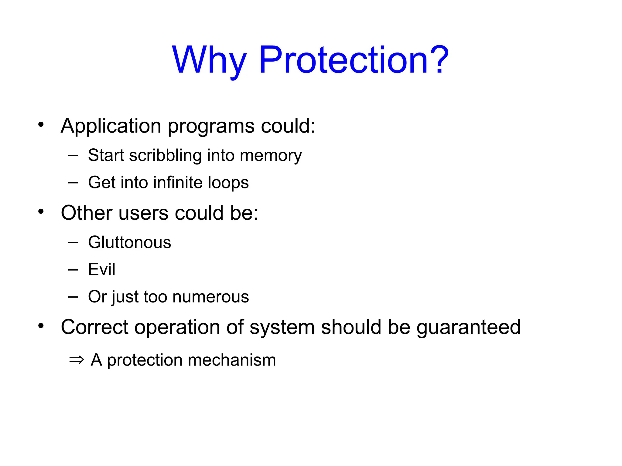 Why Protection?
• Application programs could:
– Start scribbling into memory
– Get into infinite loops
• Other users could be:
– Gluttonous
– Evil
– Or just too numerous
• Correct operation of system should be guaranteed
 A protection mechanism
 