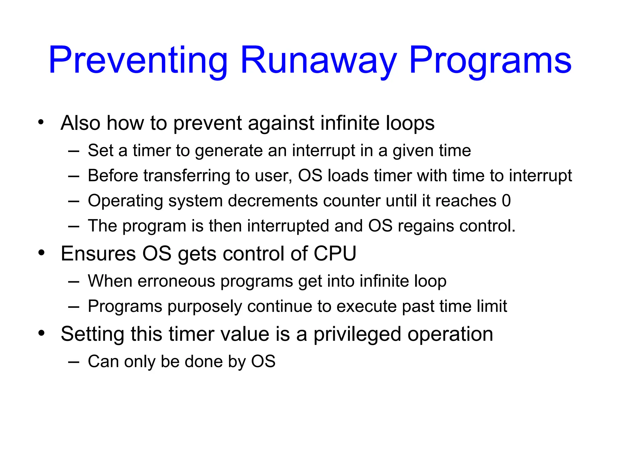 Preventing Runaway Programs
• Also how to prevent against infinite loops
– Set a timer to generate an interrupt in a given time
– Before transferring to user, OS loads timer with time to interrupt
– Operating system decrements counter until it reaches 0
– The program is then interrupted and OS regains control.
• Ensures OS gets control of CPU
– When erroneous programs get into infinite loop
– Programs purposely continue to execute past time limit
• Setting this timer value is a privileged operation
– Can only be done by OS
 