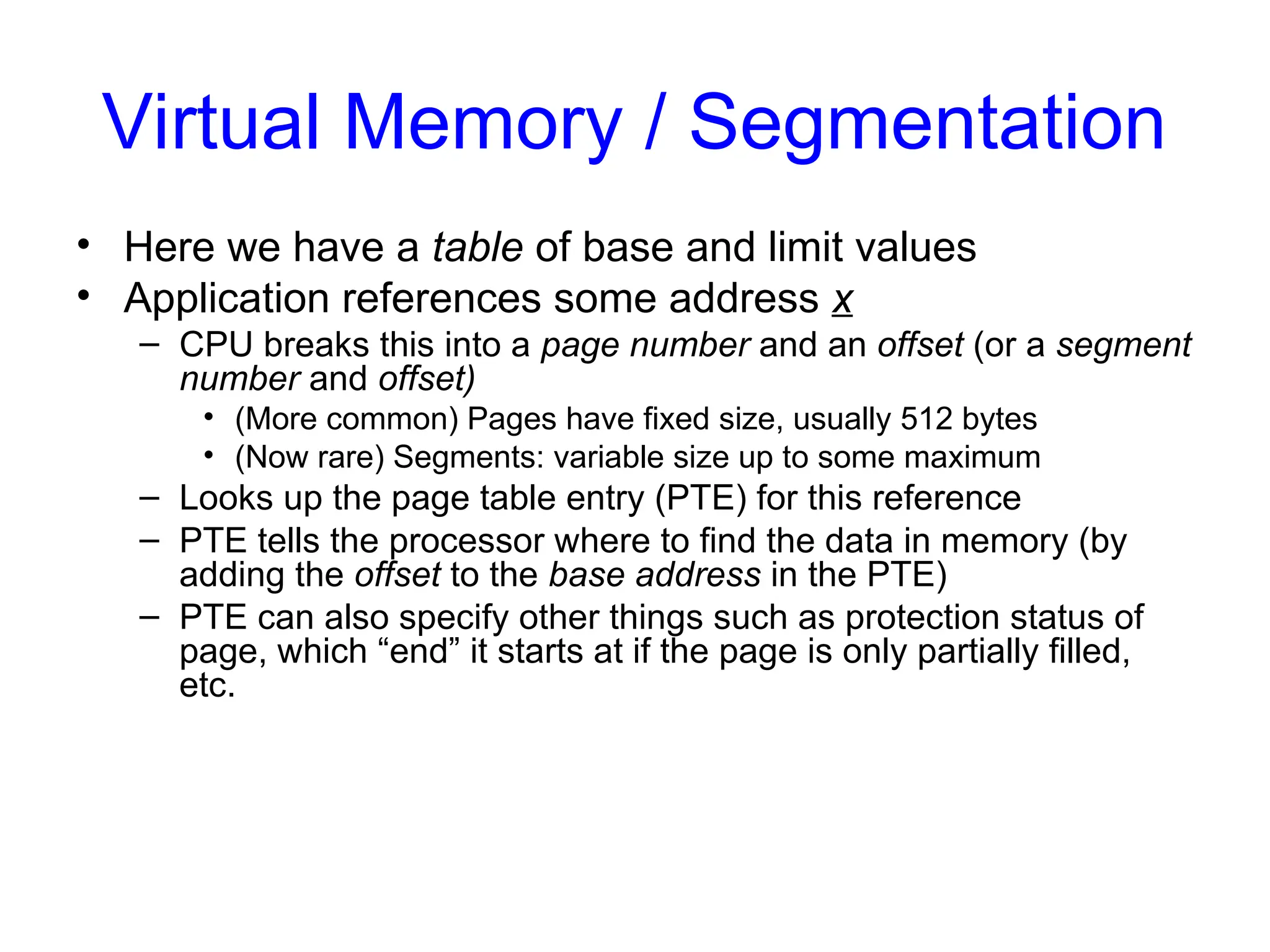 Virtual Memory / Segmentation
• Here we have a table of base and limit values
• Application references some address x
– CPU breaks this into a page number and an offset (or a segment
number and offset)
• (More common) Pages have fixed size, usually 512 bytes
• (Now rare) Segments: variable size up to some maximum
– Looks up the page table entry (PTE) for this reference
– PTE tells the processor where to find the data in memory (by
adding the offset to the base address in the PTE)
– PTE can also specify other things such as protection status of
page, which “end” it starts at if the page is only partially filled,
etc.
 