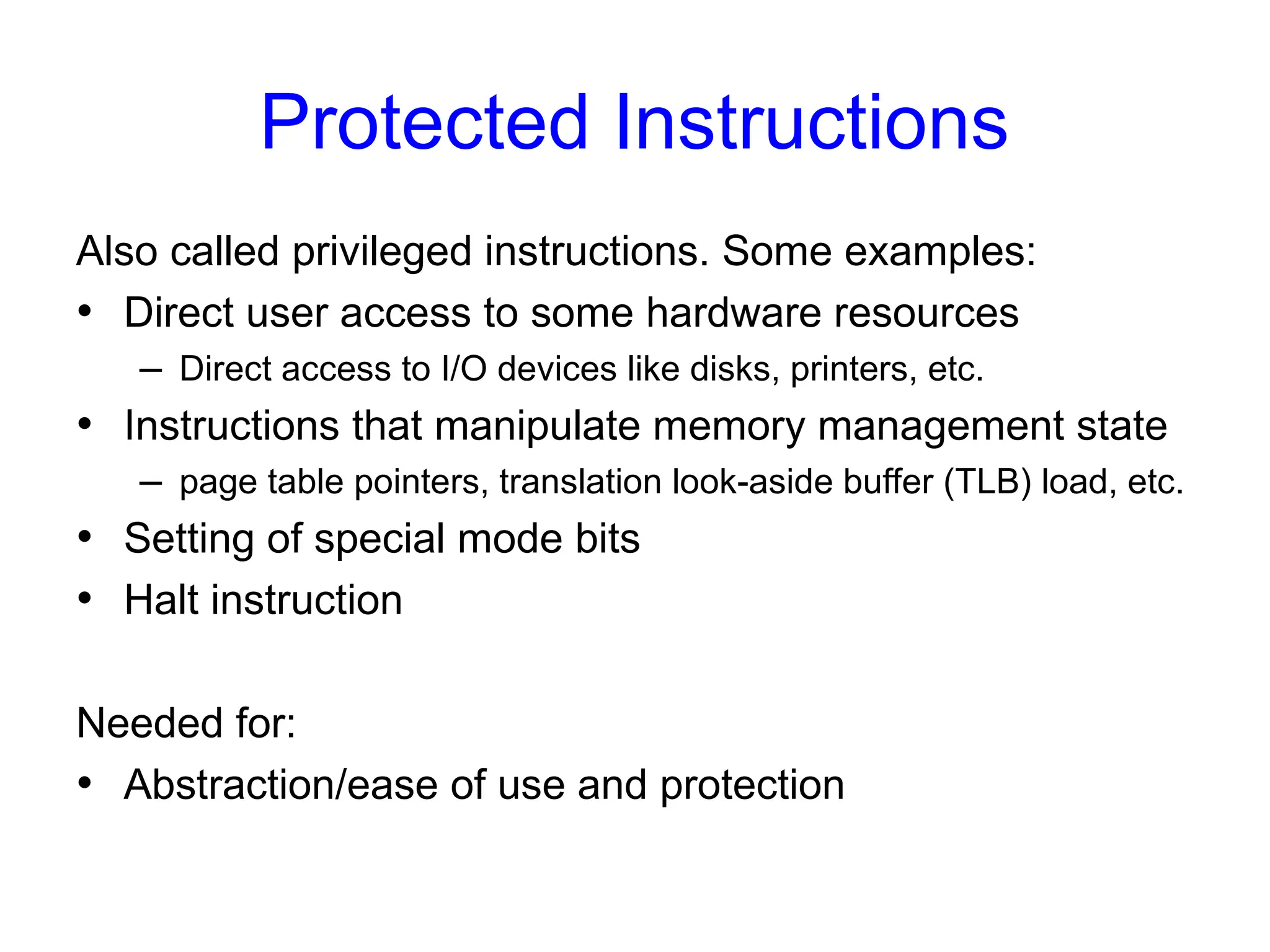 Protected Instructions
Also called privileged instructions. Some examples:
• Direct user access to some hardware resources
– Direct access to I/O devices like disks, printers, etc.
• Instructions that manipulate memory management state
– page table pointers, translation look-aside buffer (TLB) load, etc.
• Setting of special mode bits
• Halt instruction
Needed for:
• Abstraction/ease of use and protection
 