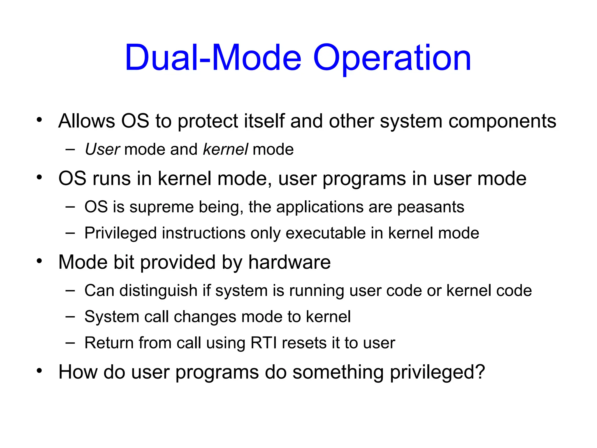 Dual-Mode Operation
• Allows OS to protect itself and other system components
– User mode and kernel mode
• OS runs in kernel mode, user programs in user mode
– OS is supreme being, the applications are peasants
– Privileged instructions only executable in kernel mode
• Mode bit provided by hardware
– Can distinguish if system is running user code or kernel code
– System call changes mode to kernel
– Return from call using RTI resets it to user
• How do user programs do something privileged?
 