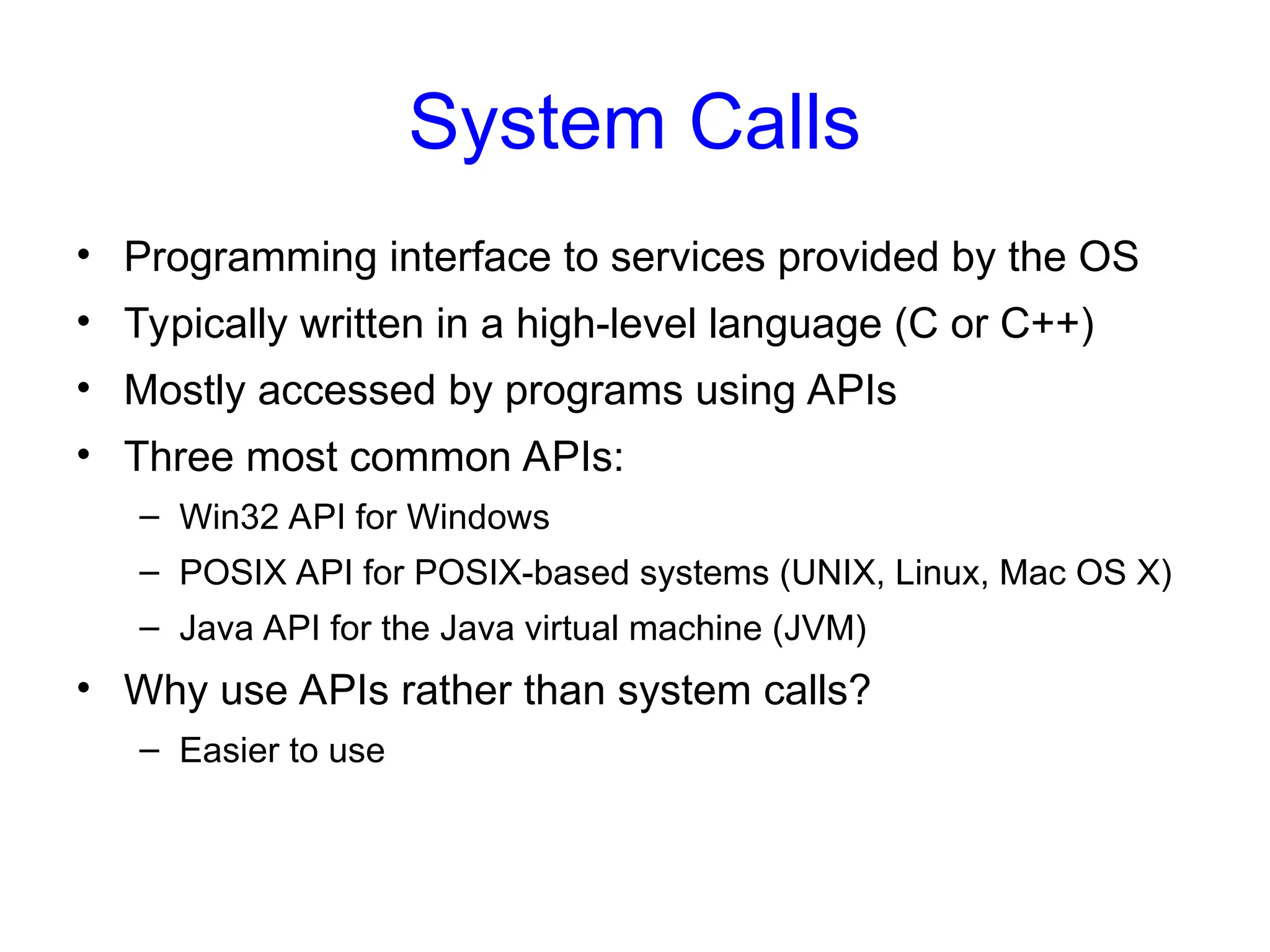 System Calls
• Programming interface to services provided by the OS
• Typically written in a high-level language (C or C++)
• Mostly accessed by programs using APIs
• Three most common APIs:
– Win32 API for Windows
– POSIX API for POSIX-based systems (UNIX, Linux, Mac OS X)
– Java API for the Java virtual machine (JVM)
• Why use APIs rather than system calls?
– Easier to use
 