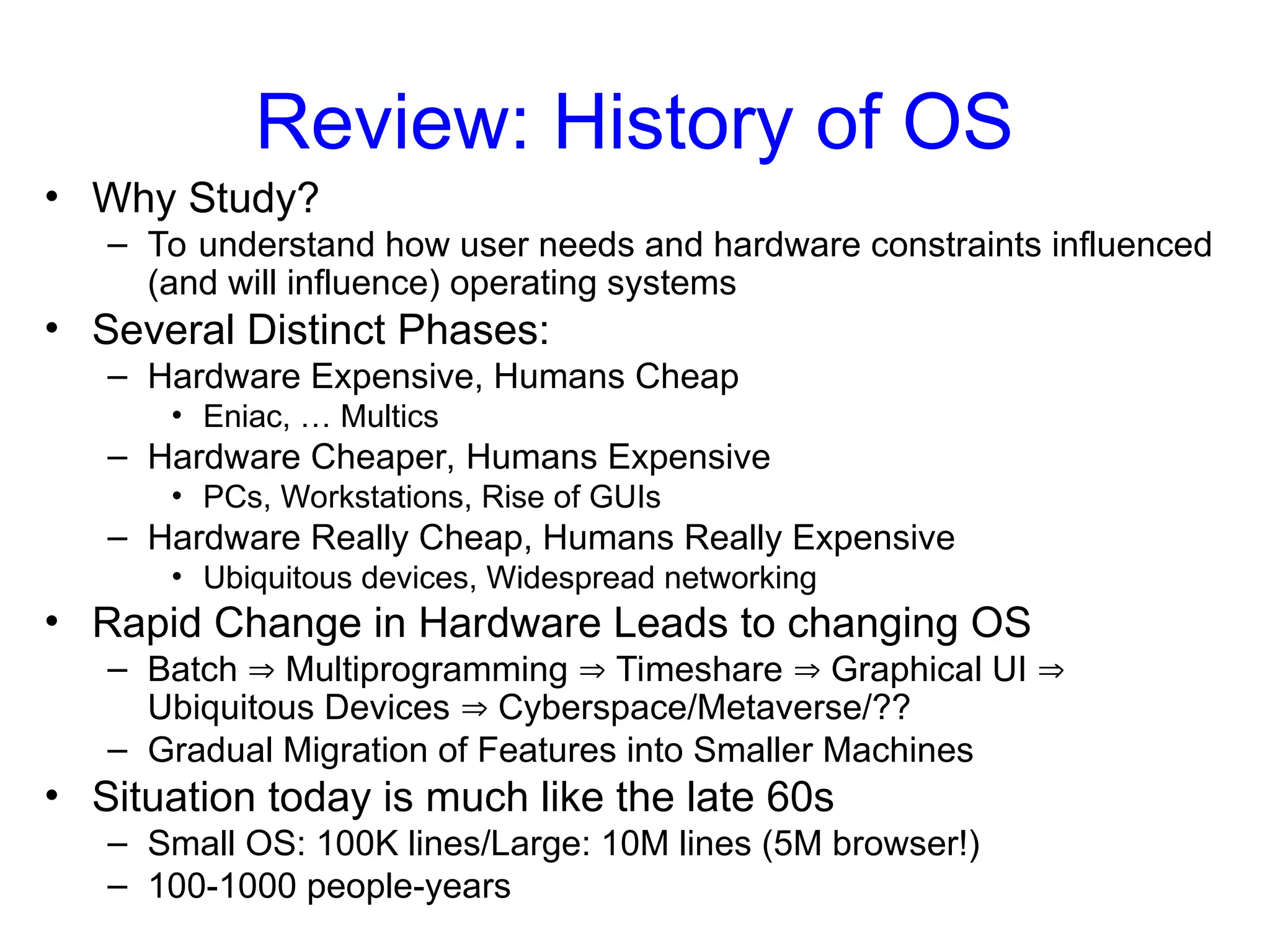 Review: History of OS
• Why Study?
– To understand how user needs and hardware constraints influenced
(and will influence) operating systems
• Several Distinct Phases:
– Hardware Expensive, Humans Cheap
• Eniac, … Multics
– Hardware Cheaper, Humans Expensive
• PCs, Workstations, Rise of GUIs
– Hardware Really Cheap, Humans Really Expensive
• Ubiquitous devices, Widespread networking
• Rapid Change in Hardware Leads to changing OS
– Batch  Multiprogramming  Timeshare  Graphical UI 
Ubiquitous Devices  Cyberspace/Metaverse/??
– Gradual Migration of Features into Smaller Machines
• Situation today is much like the late 60s
– Small OS: 100K lines/Large: 10M lines (5M browser!)
– 100-1000 people-years
 