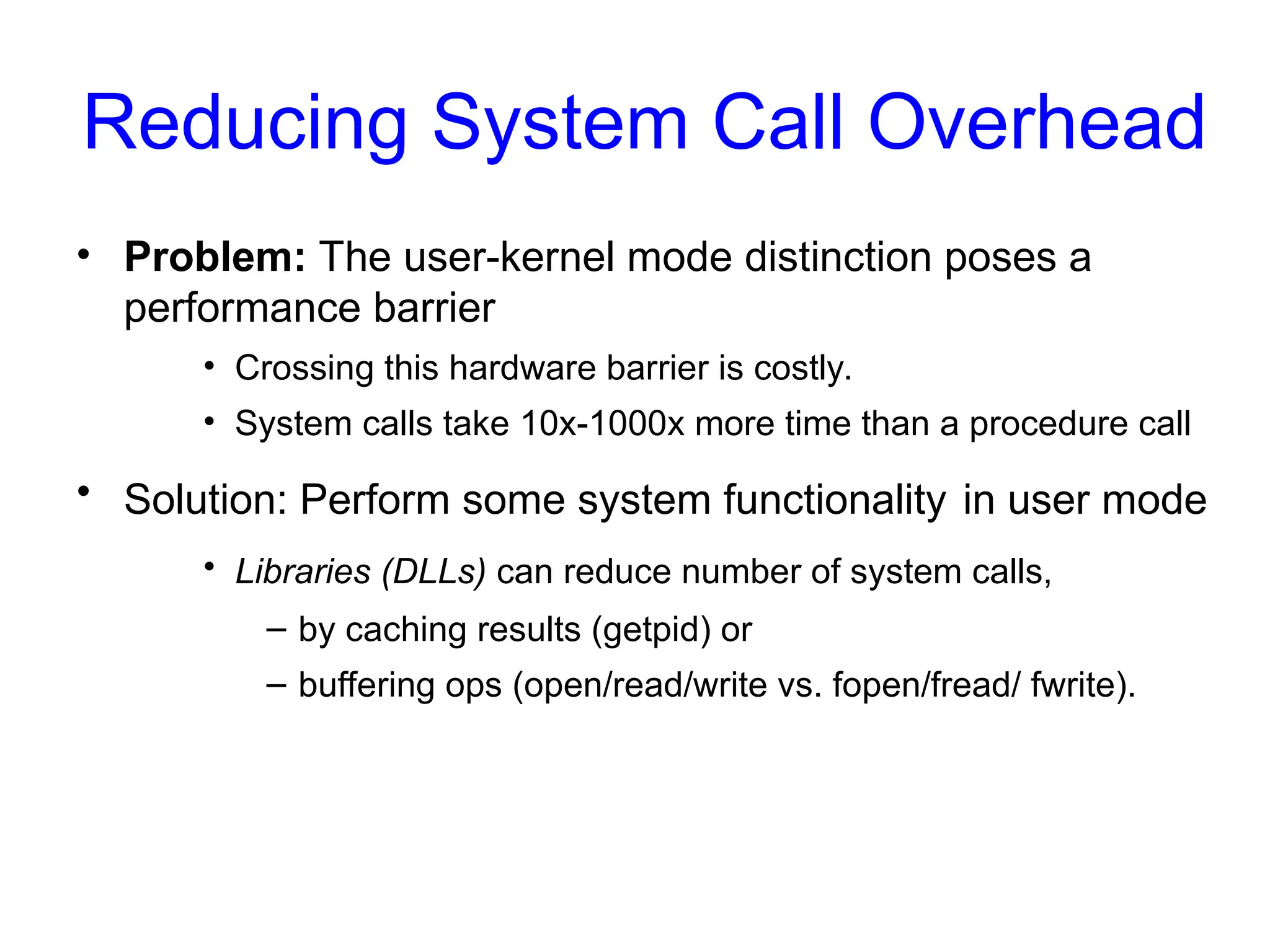 Reducing System Call Overhead
• Problem: The user-kernel mode distinction poses a
performance barrier
• Crossing this hardware barrier is costly.
• System calls take 10x-1000x more time than a procedure call
• Solution: Perform some system functionality in user mode
• Libraries (DLLs) can reduce number of system calls,
– by caching results (getpid) or
– buffering ops (open/read/write vs. fopen/fread/ fwrite).
 