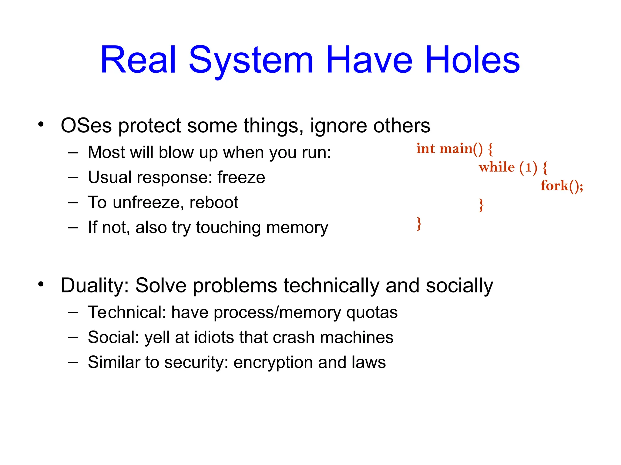 Real System Have Holes
• OSes protect some things, ignore others
– Most will blow up when you run:
– Usual response: freeze
– To unfreeze, reboot
– If not, also try touching memory
• Duality: Solve problems technically and socially
– Technical: have process/memory quotas
– Social: yell at idiots that crash machines
– Similar to security: encryption and laws
int main() {
while (1) {
fork();
}
}
 