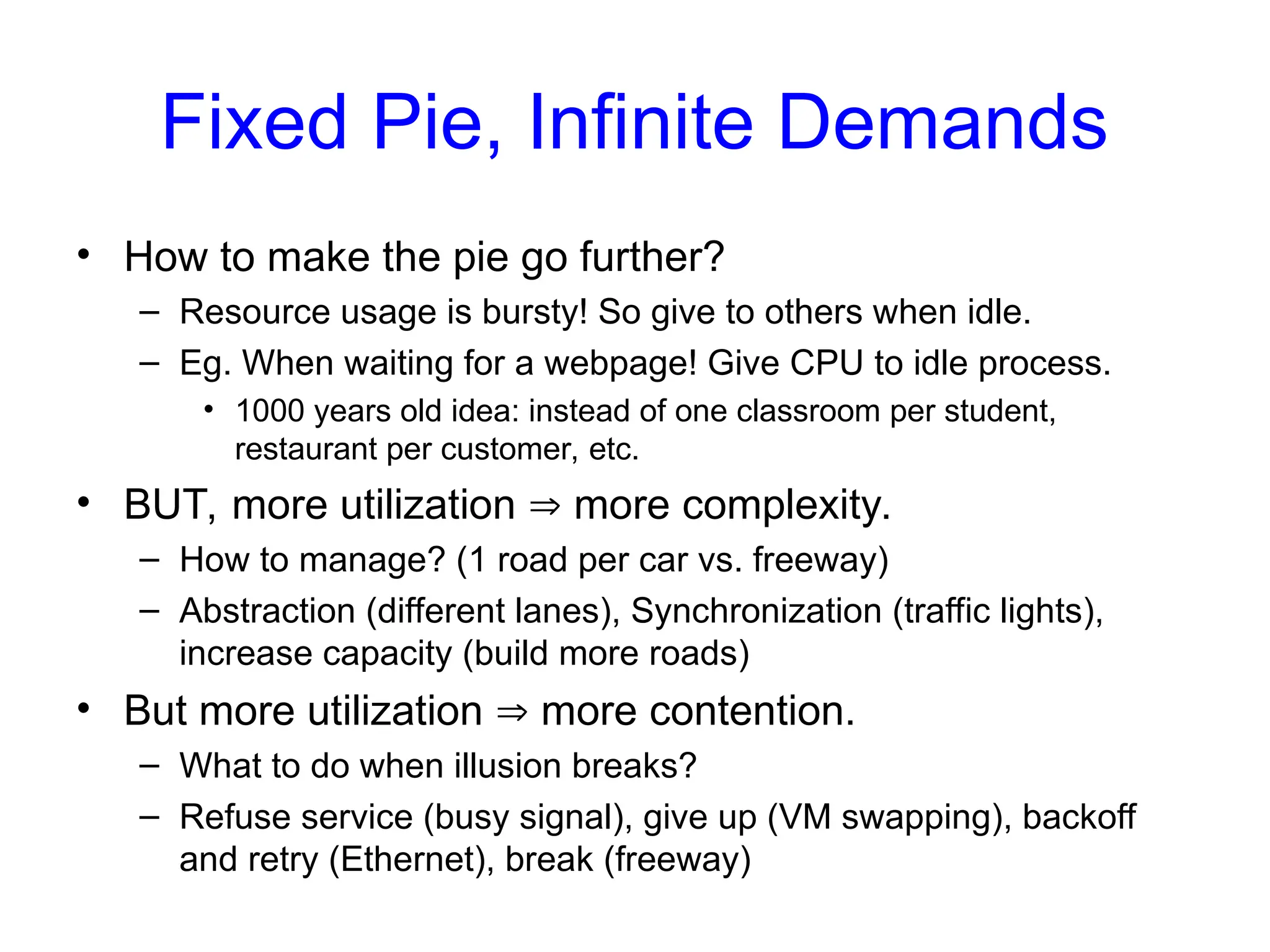 Fixed Pie, Infinite Demands
• How to make the pie go further?
– Resource usage is bursty! So give to others when idle.
– Eg. When waiting for a webpage! Give CPU to idle process.
• 1000 years old idea: instead of one classroom per student,
restaurant per customer, etc.
• BUT, more utilization  more complexity.
– How to manage? (1 road per car vs. freeway)
– Abstraction (different lanes), Synchronization (traffic lights),
increase capacity (build more roads)
• But more utilization  more contention.
– What to do when illusion breaks?
– Refuse service (busy signal), give up (VM swapping), backoff
and retry (Ethernet), break (freeway)
 