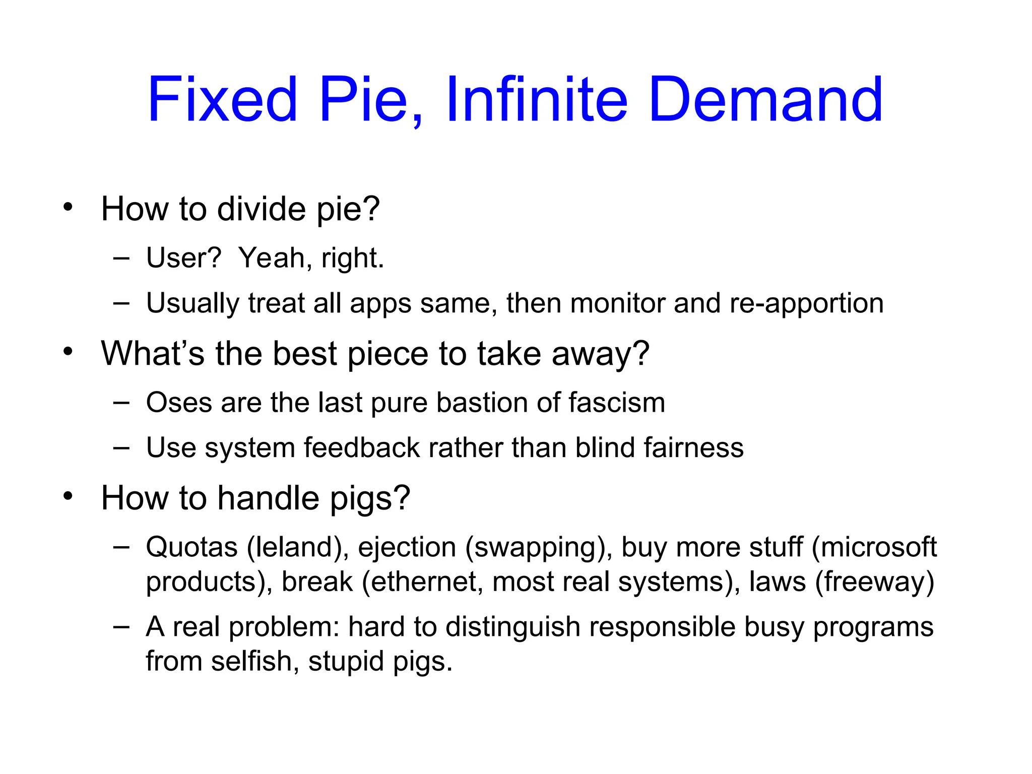 Fixed Pie, Infinite Demand
• How to divide pie?
– User? Yeah, right.
– Usually treat all apps same, then monitor and re-apportion
• What’s the best piece to take away?
– Oses are the last pure bastion of fascism
– Use system feedback rather than blind fairness
• How to handle pigs?
– Quotas (leland), ejection (swapping), buy more stuff (microsoft
products), break (ethernet, most real systems), laws (freeway)
– A real problem: hard to distinguish responsible busy programs
from selfish, stupid pigs.
 