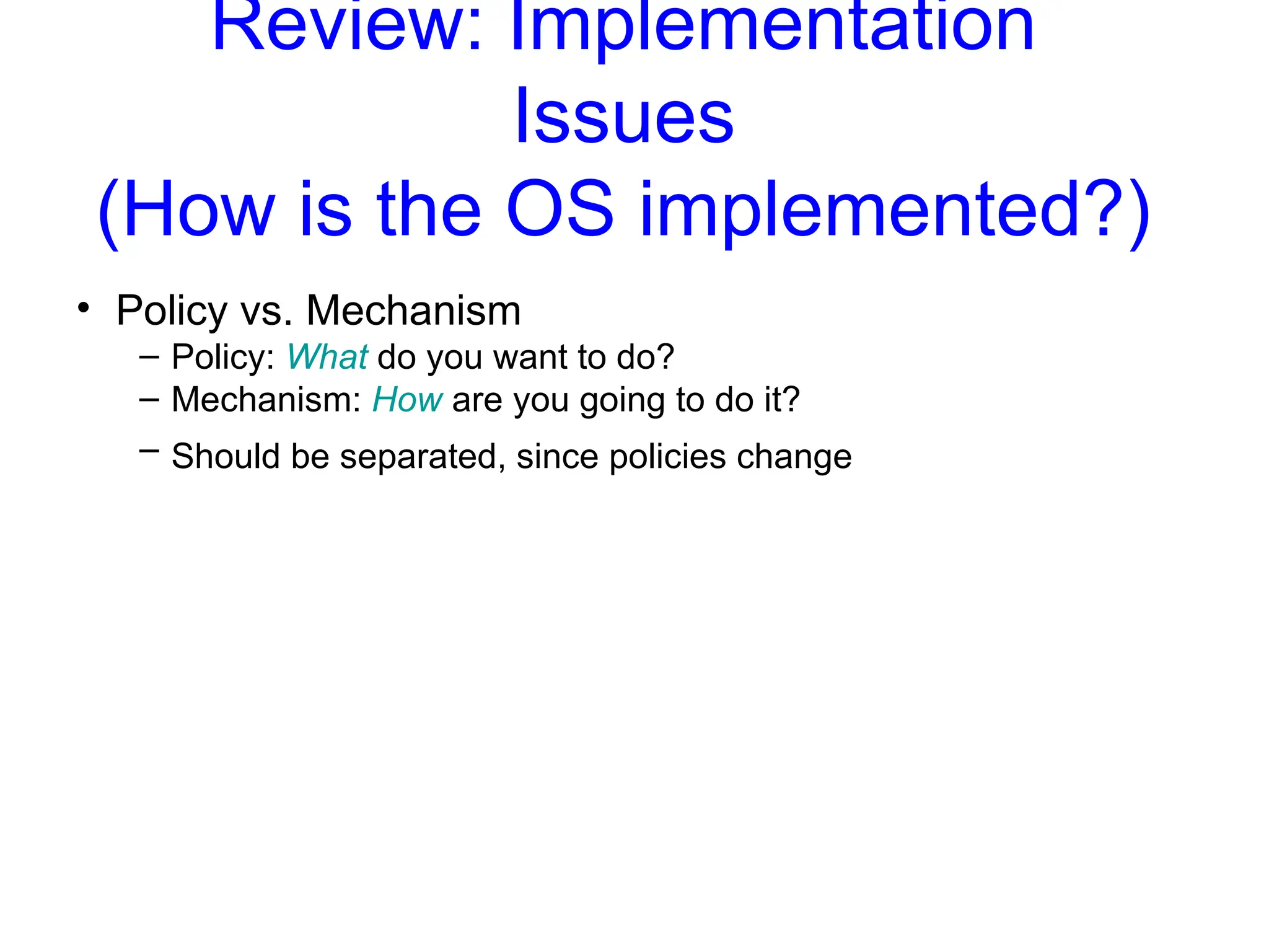 Review: Implementation
Issues
(How is the OS implemented?)
• Policy vs. Mechanism
– Policy: What do you want to do?
– Mechanism: How are you going to do it?
– Should be separated, since policies change
 