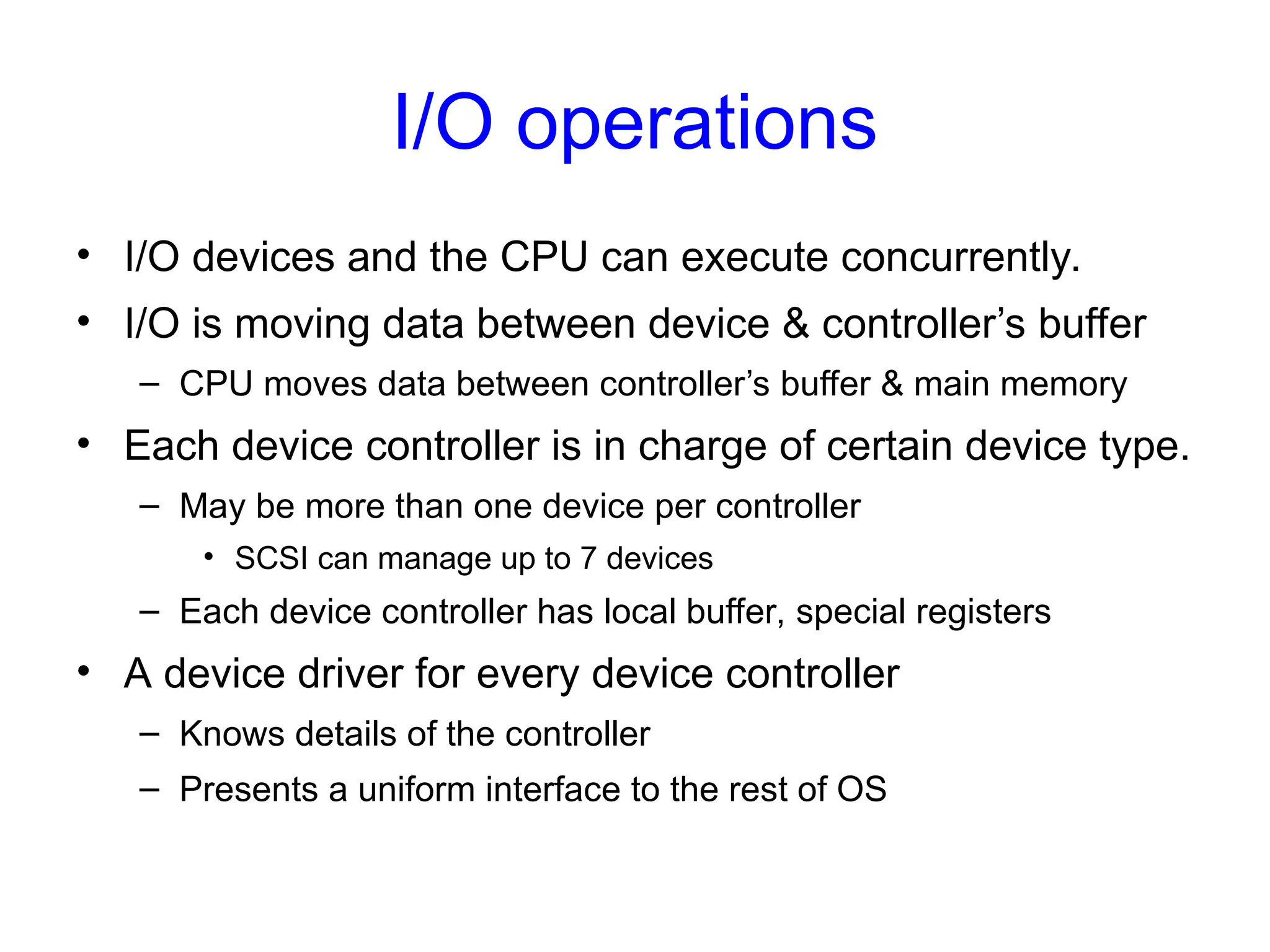 I/O operations
• I/O devices and the CPU can execute concurrently.
• I/O is moving data between device & controller’s buffer
– CPU moves data between controller’s buffer & main memory
• Each device controller is in charge of certain device type.
– May be more than one device per controller
• SCSI can manage up to 7 devices
– Each device controller has local buffer, special registers
• A device driver for every device controller
– Knows details of the controller
– Presents a uniform interface to the rest of OS
 