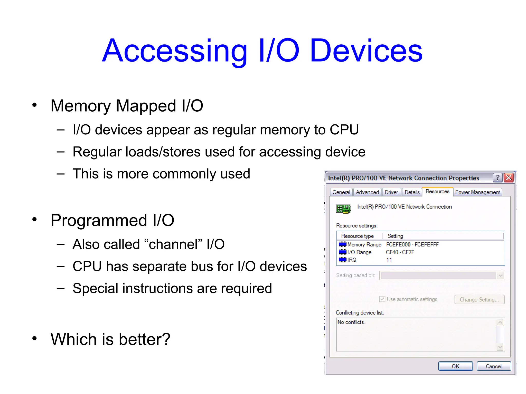 Accessing I/O Devices
• Memory Mapped I/O
– I/O devices appear as regular memory to CPU
– Regular loads/stores used for accessing device
– This is more commonly used
• Programmed I/O
– Also called “channel” I/O
– CPU has separate bus for I/O devices
– Special instructions are required
• Which is better?
 