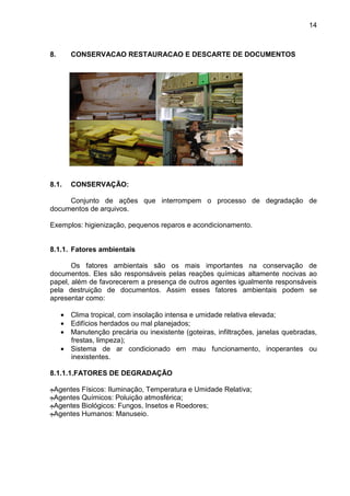 14
8. CONSERVACAO RESTAURACAO E DESCARTE DE DOCUMENTOS
8.1. CONSERVAÇÃO:
Conjunto de ações que interrompem o processo de degradação de
documentos de arquivos.
Exemplos: higienização, pequenos reparos e acondicionamento.
8.1.1. Fatores ambientais
Os fatores ambientais são os mais importantes na conservação de
documentos. Eles são responsáveis pelas reações químicas altamente nocivas ao
papel, além de favorecerem a presença de outros agentes igualmente responsáveis
pela destruição de documentos. Assim esses fatores ambientais podem se
apresentar como:
• Clima tropical, com insolação intensa e umidade relativa elevada;
• Edifícios herdados ou mal planejados;
• Manutenção precária ou inexistente (goteiras, infiltrações, janelas quebradas,
frestas, limpeza);
• Sistema de ar condicionado em mau funcionamento, inoperantes ou
inexistentes.
8.1.1.1.FATORES DE DEGRADAÇÃO
‫ڄ‬Agentes Físicos: Iluminação, Temperatura e Umidade Relativa;
‫ڄ‬Agentes Químicos: Poluição atmosférica;
‫ڄ‬Agentes Biológicos: Fungos, Insetos e Roedores;
‫ڄ‬Agentes Humanos: Manuseio.
 