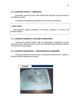 15
8.1.1.2.AGENTES FÍSICOS – ILUMINAÇÃO
Iluminação: excesso de raios Ultra Violeta pela exposição dos documentos à
luz artificial e natural;
Processo de amarelamento das paginas, tornando-as quebradiças.
☺DICA LEGAL:
Recomenda-se: janelas protegidas com cortinas, persianas e os vidros com
película protetora.
8.1.1.3.AGENTES QUÍMICOS –POLUIÇÃO ATMOSFÉRICA
Ocasiona por janelas abertas, falta da higienização e poluidores químicos
através de verniz, adesivos, tintas e poeira em suspensão. Estes elementos aderem
na superfície dos documentos.
8.1.1.4.AGENTES BIOLÓGICOS – FUNGOS/INSETOS E ROEDORES
Chamados também de mofo ou bolor, se disseminam através do ar. Alteram a
estrutura do papel aparecendo manchas.
FUNGOS
 