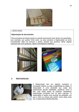 18
☺DICA LEGAL
Higienização de documentos:
Para processos de longa guarda ou guarda permanente (que devem ser guardados,
por exemplo, por quinze, trinta anos, ou para sempre) a higienização se torna
fundamental. Além de remover a poeira, sempre que possível, retirar objetos
danosos tais como grampos, clipes e prendedores metálicos.
9. RESTAURACAO:
A Restauração tem por objetivo revitalizar a
concepção original, ou seja, a legibilidade do objeto. A
restauração é uma atividade que exige dos
profissionais grande habilidade, paciência, amor à
arte, pois nesta seção se praticam verdadeiras
intervenções cirúrgicas com os bens culturais, "a
restauração é quase uma neurose da perfeição, em
que o mais ou menos não existe" como disse certa
vez a restauradora Marilka Mendes.
 