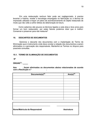 19
Em uma restauração nenhum fator pode ser negligenciado, é preciso
levantar a história, revelar a tecnologia empregada na fabricação ou a técnica de
impressão utilizada e traçar um plano de acondicionamento do objeto restaurado de
modo que não volte a sofrer efeitos de deterioração do futuro.
Como sabemos são poucos os técnicos ligados a esta área e leva anos para
formar um bom restaurador, por estes fatores podemos dizer que é melhor:
Conservar e preservar para não restaurar"
10. DESCARTES DE DOCUMENTOS
Gerencia o descarte dos documentos com a implantação de Termo de
Eliminação que é instrumento onde deve constar a relação dos documentos a serem
eliminados e a aprovação dos responsáveis. Mantenha os Termos no Arquivo para
possíveis consultas.
10.1. TERMO DE ELIMINAÇÃO DE DOCUMENTOS
Nº
ÓRGÃO(1)
:
Aos , foram eliminados os documentos abaixo relacionados de acordo
com a Resolução n.º .
Documento(s)(2)
Ano(s)(3)
Nome/Matrícula do Responsável Assinatura
 