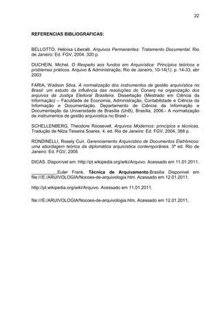 22
REFERENCIAS BIBLIOGRAFICAS:
BELLOTTO, Heloísa Liberalli. Arquivos Permanentes: Tratamento Documental. Rio
de Janeiro: Ed. FGV, 2004. 320 p.
DUCHEIN, Michel. O Respeito aos fundos em Arquivística: Princípios teóricos e
problemas práticos. Arquivo & Administração, Rio de Janeiro, 10-14(1): p. 14-33, abr
2003
FARIA, Wadson Silva. A normalização dos instrumentos de gestão arquivística no
Brasil: um estudo da influência das resoluções do Conarq na organização dos
arquivos da Justiça Eleitoral Brasileira. Dissertação (Mestrado em Ciência da
Informação) – Faculdade de Economia, Administração, Contabilidade e Ciência da
Informação e Documentação. Departamento de Ciência da Informação e
Documentação da Universidade de Brasília (UnB), Brasília, 2006.- A normalização
de instrumentos de gestão arquivística no Brasil -
SCHELLENBERG, Theodore Roosevelt. Arquivos Modernos: princípios e técnicas.
Tradução de Nilza Teixeira Soares. 4. ed. Rio de Janeiro: Ed. FGV, 2004. 388 p.
RONDINELLI, Rosely Curi. Gerenciamento Arquivístico de Documentos Eletrônicos:
uma abordagem teórica da diplomática arquivística contemporânea. 3ª ed. Rio de
Janeiro: Ed. FGV, 2005
DICAS. Disponível em :http://pt.wikipedia.org/wiki/Arquivo. Acessado em 11.01.2011.
__________,Euler Frank. Técnica de Arquivamento.Brasilia Disponivel em
file:///E:/ARUIVOLOGIA/Nocoes-de-arquivologia.htm. Acessado em 12.01.2011.
http://pt.wikipedia.org/wiki/Arquivo. Acessado em 11.01.2011.
file:///E:/ARUIVOLOGIA/Nocoes-de-arquivologia.htm. Acessado em 12.01.2011.
 