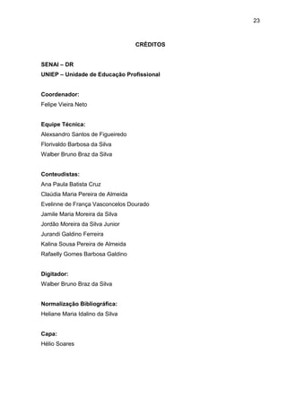 23
CRÉDITOS
SENAI – DR
UNIEP – Unidade de Educação Profissional
Coordenador:
Felipe Vieira Neto
Equipe Técnica:
Alexsandro Santos de Figueiredo
Florivaldo Barbosa da Silva
Walber Bruno Braz da Silva
Conteudistas:
Ana Paula Batista Cruz
Claúdia Maria Pereira de Almeida
Evelinne de França Vasconcelos Dourado
Jamile Maria Moreira da Silva
Jordão Moreira da Silva Junior
Jurandi Galdino Ferreira
Kalina Sousa Pereira de Almeida
Rafaelly Gomes Barbosa Galdino
Digitador:
Walber Bruno Braz da Silva
Normalização Bibliográfica:
Heliane Maria Idalino da Silva
Capa:
Hélio Soares
 