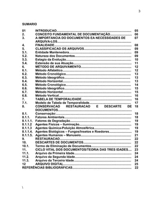 3
SUMARIO
REFERÊNCIAS BIBLIOGRÁFICAS.................................................................... 22

01 INTRODUCAO...................................................................................... 05
2. CONCEITO FUNDAMENTAL DE DOCUMENTAÇÃO......................... 06
3. A IMPORTANCIA DO DOCUMENTOS EA NECESSIDADES DE
ARQUIVA-LOS.....................................................................................
07
4. FINALIDADE......................................................................................... 08
5. CLASSIFICACAO OS ARQUIVOS...................................................... 09
5.1. Entidade Mantenedora........................................................................ 09
5.2. Natureza dos Documentos................................................................. 09
5.3. Estagio da Evolução........................................................................... 10
5.4. Extensão de sua Atuação................................................................... 11
6. MÉTODO DE ARQUIVAMENTO.......................................................... 12
6.1. Método Alfabético............................................................................... 12
6.2. Método Cronológico........................................................................... 13
6.3. Método Ideográfico............................................................................ 13
6.4. Método Horizontal.............................................................................. 13
6.5. Método Cronológico........................................................................... 14
6.6. Método Ideográfico............................................................................. 15
6.7. Método Horizontal............................................................................... 15
6.8. Método Vertical.................................................................................... 16
7. TABELA DE TEMPORALIDADE.......................................................... 16
7.1. Modelo de Tabela de Temporalidade................................................ 17
8. CONSERVACAO RESTAURACAO E DESCARTE DE
DOCUMENTOS.....................................................................................
18
8.1. Conservação:....................................................................................... 18
8.1.1. Fatores Ambientais............................................................................. 18
8.1.1.1. Fatores de Degradação...................................................................... 19
8.1.1.2 Agentes Físicos – Iluminação............................................................ 19
8.1.1.3 Agentes Química-Poluição Atmosférica......................................... 19
8.1.1.4. Agentes Biológicos – Fungos/Insetos e Roedores.......................... 19
8.1.1.5. Agentes Humanos – Manuseio.......................................................... 21
9. RESTAURACAO.................................................................................. 22
10. DESCARTES DE DOCUMENTOS....................................................... 22
10.1. Termo de Eliminação de Documentos.............................................. 22
11. CICLO VITAL DOS DOCUMENTOS/TEORIA DAS TRES IDADES.... 23
11.1. Arquivo da Primeira Idade.................................................................. 24
11.2. Arquivo da Segunda Idade................................................................. 24
11.3. Arquivo da Terceira Idade.................................................................. 24
12 ARQUIVO DIGITAL.............................................................................. 25
 