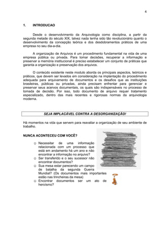 4
1. INTRODUCAO
Desde o desenvolvimento da Arquivologia como disciplina, a partir da
segunda metade do século XIX, talvez nada tenha sido tão revolucionário quanto o
desenvolvimento da concepção teórica e dos desdobramentos práticos de uma
empresa no seu dia-a-dia.
A organização de Arquivos é um procedimento fundamental na vida de uma
empresa pública ou privada. Para tomar decisões, recuperar a informação e
preservar a memória institucional é preciso estabelecer um conjunto de práticas que
garanta a organização e preservação dos arquivos.
O conteúdo existente neste modulo aborda os principais aspectos, teóricos e
práticos, que devem ser levados em consideração na implantação do procedimento
adequada para arquivamento de documentos e os desafios que as instituições
brasileiras, públicas ou privadas, ainda precisam enfrentar para gerenciar e
preservar seus acervos documentais, os quais são indispensáveis no processo de
tomada de decisão. Por isso, todo documento de arquivo requer tratamento
especializado, dentro das mais recentes e rigorosas normas da arquivologia
moderna.
SEJA IMPLACÁVEL CONTRA A DESORGANIZAÇÃO!
Há momentos na vida que servem para reavaliar a organização de seu ambiente de
trabalho.
NUNCA ACONTECEU COM VOCÊ?
☺ Necessitar de uma informação
relacionada com um processo que
está em andamento há um ano e não
encontrar a informação no arquivo?
☺ Ser transferido e o seu sucessor não
encontrar documentos?
☺ Sua mesa estar parecendo um campo
de batalha da segunda Guerra
Mundial? (Os documentos mais importantes
estão nas trincheiras da mesa)
☺ Encontrar documentos ser um ato de
heroísmo?
 