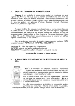 5
2. CONCEITO FUNDAMENTAL DE ARQUIVOLOGIA.
Arquivo é um conjunto de documentos criados ou recebidos por uma
organização, firma ou indivíduo, que os mantém ordenadamente como fonte de
informação para a execução de suas atividades. Os documentos preservados pelo
arquivo podem ser de vários tipos e em vários suportes. As entidades mantenedoras
de arquivos podem ser públicas (Federal, Estadual Distrital, Municipal),
institucionais, comerciais e pessoais.
A origem histórica dos arquivos remonta ao início da escrita, nas civilizações
do Médio Oriente, há cerca de 6 mil anos atrás. Os primeiros arquivos surgiram de
forma espontânea nos palácios e nos templos. Alguns dos principais arquivos da
Antiguidade são: Palácio de Ebla na Síria, Arquivo do Templo de Medinet no Egipto
no Séc. XII a.c.. Os Hititas foram os primeiros povos a a construir um edifício
especial para arquivos, no Séc. XIV A.C.
Para entendermos o conceito de Arquivo, devemos antes conhecer TRÊS
conceitos básicos: INFORMAÇÃO, SUPORTE e DOCUMENTO.
INFORMAÇÃO: Idéia, Mensagem ou Conhecimento
SUPORTE: Meio no qual a informação está registrada
DOCUMENTO: É toda informação registrada em um suporte material
INFORMAÇÃO + SUPORTE = DOCUMENTO
3. A IMPORTÂNCIA DOS DOCUMENTOS E A NECESSIDADE DE ARQUIVÁ-
LOS.
em só de informática vive o homem. O acesso a memória da
humanidade é permitido pelo arquivista quando ele coleciona,
classifica e preserva com segurança documentos que servirão de
subsídios para a história da humanidade.
Não se reúne somente fatos históricos ultrapassados. Também
se completa os registros com novas informações. Não é o
simples fato de dar entrada e saída de documentos que irá levar
a empresa ao sucesso.
Se não forem cuidados e protegidos, os documentos podem
perder-se ou destruir-se. Alguns jamais serão recuperados,
outros poderão sê-lo, mas com grandes esforços e a um custo muito elevado.
N
 