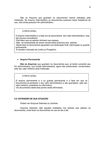 8
São os Arquivos que guardam os documentos menos utilizados pela
instituição. No Arquivo Intermediário os documentos possuem baixa freqüência de
uso, mas ainda possuem fim administrativo.
• Arquivo Permanente
São os Arquivos que guardam os documentos que, já tendo cumprido seu
fim administrativo, sua função administrativa, agora são preservados, conservados,
pelo seu valor histórico para Instituição.
5.4. EXTENSÃO DE SUA ATUAÇÃO
Podem ser Arquivos Setoriais ou Centrais
Arquivos Setoriais: São aqueles instalados nos setores que utilizam os
documentos, onde ficam os documentos do uso do dia a dia.
☺DICA LEGAL:
O arquivo intermediário e a fase em os documentos tem valor administrativo, mas
são poucos consultados;
-Permitem que os setores otimizem seu espaço;
-Não há necessidade de serem conservados próximos aos setores;
-Nesta fase os documentos aguardam sua destinação final; (eliminação ou guarda
permanente
-E também chamado de Limbo ou Purgatório.
☺DICA LEGAL:
O arquivo permanente e a ou guarda permanente e a fase em que os
documentos já perderam o seu valor administrativo e são guardados pelo seu
valor histórico, probatório ou informativo;
-Os documentos desta fase jamais serão eliminados.
 