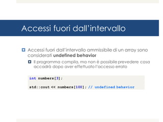 Accessi fuori dall’intervallo
¤ Accessi fuori dall’intervallo ammissibile di un array sono
considerati undefined behavior
¤ Il programma compila, ma non è possibile prevedere cosa
accadrà dopo aver effettuato l’accesso errato
int numbers[3];
std::cout << numbers[100]; // undefined behavior
 