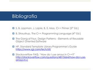 Bibliografia
¤ S. B. Lippman, J. Lajoie, B. E. Moo, C++ Primer (5th Ed.)
¤ B. Stroustrup, The C++ Programming Language (4th Ed.)
¤ The Gang of Four, Design Patterns - Elements of Reusable
Object Oriented Software
¤ HP, Standard Template Library Programmer's Guide
https://www.sgi.com/tech/stl/
¤ Stackoverflow FAQ, “How do I use arrays in C++?”
http://stackoverflow.com/questions/4810664/how-do-i-use-
arrays-in-c
 