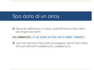 Tipo dato di un array
¤ Quando definiamo un array, specifichiamo il tipo dato
dei singoli elementi:
¤ int non denota il tipo dato di numbers, bensì il tipo dato
dei suoi elementi numbers[0]…numbers[4]
int numbers[5]; // an array of five int’s named ‘numbers’
 