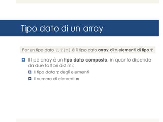 Tipo dato di un array
¤ Il tipo array è un tipo dato composto, in quanto dipende
da due fattori distinti:
¤ Il tipo dato T degli elementi
¤ Il numero di elementi m
Per un tipo dato T, T[m] è il tipo dato array di m elementi di tipo T
 