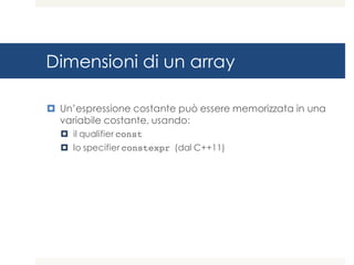 Dimensioni di un array
¤ Un’espressione costante può essere memorizzata in una
variabile costante, usando:
¤ il qualifier const
¤ lo specifier constexpr (dal C++11)
 