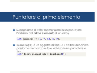 Puntatore al primo elemento
¤ Supponiamo di voler memorizzare in un puntatore
l’indirizzo del primo elemento di un array
¤ numbers[0] è un oggetto di tipo int ed ha un indirizzo,
possiamo memorizzare tale indirizzo in un puntatore a
int
int numbers[] = {1, 7, 13, 5, 9};
int* first_element_ptr = &numbers[0];
 