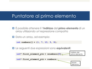 Puntatore al primo elemento
¤ È possibile ottenere il l’indirizzo del primo elemento di un
array utilizzando un’espressione compatta
¤ Dato un array, ad esempio:
¤ Le seguenti due espressioni sono equivalenti:
int numbers[] = {1, 7, 13, 5, 9};
int* first_element_ptr = &numbers[0];
int* first_element_ptr = numbers;
Indirizzo del
primo elemento
Nome
dell’array
 
