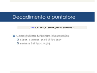 Decadimento a puntatore
¤ Come può mai funzionare questa cosa?
¤ first_element_ptr è di tipo int*
¤ numbers è di tipo int[5]
int* first_element_ptr = numbers;
 