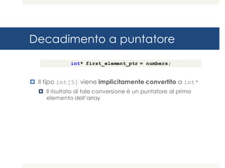 Decadimento a puntatore
¤ Il tipo int[5] viene implicitamente convertito a int*
¤ Il risultato di tale conversione è un puntatore al primo
elemento dell’array
int* first_element_ptr = numbers;
 