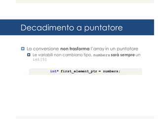 Decadimento a puntatore
¤ La conversione non trasforma l’array in un puntatore
¤ Le variabili non cambiano tipo, numbers sarà sempre un
int[5]
int* first_element_ptr = numbers;
 