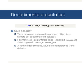 Decadimento a puntatore
¤ Cosa accade?
¤ Viene creato un puntatore temporaneo di tipo int*,
risultato del decadimento di numbers
¤ Il contenuto di tale puntatore (cioè l’indirizzo di numbers[0])
viene copiato in first_element_ptr
¤ Al termine dell’istruzione, il puntatore temporaneo viene
distrutto
int* first_element_ptr = numbers;
 