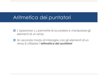 Aritmetica dei puntatori
¤ L’operatore [] permette di accedere e manipolare gli
elementi di un array
¤ Un secondo modo di interagire con gli elementi di un
array è utilizzare l’aritmetica dei puntatori
 