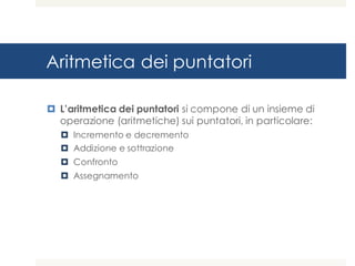 Aritmetica dei puntatori
¤ L’aritmetica dei puntatori si compone di un insieme di
operazione (aritmetiche) sui puntatori, in particolare:
¤ Incremento e decremento
¤ Addizione e sottrazione
¤ Confronto
¤ Assegnamento
 