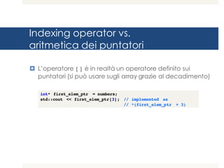Indexing operator vs.
aritmetica dei puntatori
¤ L’operatore [] è in realtà un operatore definito sui
puntatori (si può usare sugli array grazie al decadimento)
int* first_elem_ptr = numbers;
std::cout << first_elem_ptr[3]; // implemented as
// *(first_elem_ptr + 3)
 