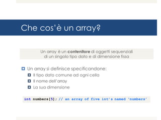 Che cos’è un array?
¤ Un array si definisce specificandone:
¤ Il tipo dato comune ad ogni cella
¤ Il nome dell’array
¤ La sua dimensione
Un array è un contenitore di oggetti sequenziali
di un singolo tipo dato e di dimensione fissa
int numbers[5]; // an array of five int’s named ‘numbers’
 