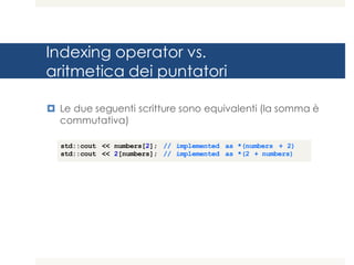 Indexing operator vs.
aritmetica dei puntatori
¤ Le due seguenti scritture sono equivalenti (la somma è
commutativa)
std::cout << numbers[2]; // implemented as *(numbers + 2)
std::cout << 2[numbers]; // implemented as *(2 + numbers)
 