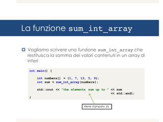La funzione sum_int_array
¤ Vogliamo scrivere una funzione sum_int_array che
restituisca la somma dei valori contenuti in un array di
interi
int main() {
int numbers[] = {1, 7, 13, 5, 9};
int sum = sum_int_array(numbers);
std::cout << ”the elements sum up to " << sum
<< std::endl;
}
Viene stampato 35
 