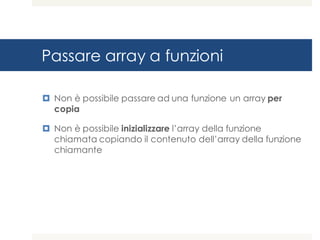 Passare array a funzioni
¤ Non è possibile passare ad una funzione un array per
copia
¤ Non è possibile inizializzare l’array della funzione
chiamata copiando il contenuto dell’array della funzione
chiamante
 