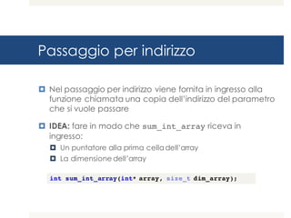 Passaggio per indirizzo
¤ Nel passaggio per indirizzo viene fornita in ingresso alla
funzione chiamata una copia dell’indirizzo del parametro
che si vuole passare
¤ IDEA: fare in modo che sum_int_array riceva in
ingresso:
¤ Un puntatore alla prima celladell’array
¤ La dimensione dell’array
int sum_int_array(int* array, size_t dim_array);
 