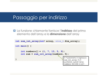Passaggio per indirizzo
¤ La funzione chiamante fornisce l’indirizzo del primo
elemento dell’array e la dimensione dell’array
int main() {
int numbers[] = {1, 7, 13, 5, 9};
int sum = sum_int_array(numbers, 5);
}
Il 1° parametro in ingresso a
sum_int_array è un
puntatore, quindi l’array
numbers decade a int*
int sum_int_array(int* array, size_t dim_array);
 