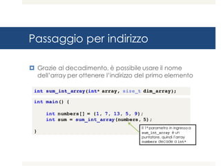Passaggio per indirizzo
¤ Grazie al decadimento, è possibile usare il nome
dell’array per ottenere l’indirizzo del primo elemento
int main() {
int numbers[] = {1, 7, 13, 5, 9};
int sum = sum_int_array(numbers, 5);
}
Il 1° parametro in ingresso a
sum_int_array è un
puntatore, quindi l’array
numbers decade a int*
int sum_int_array(int* array, size_t dim_array);
 