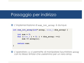 Passaggio per indirizzo
¤ L’implementazione di sum_int_array è dunque
¤ L’operatore [] ci permette di manipolare il puntatore array
con la stessa sintassi che useremmo per un vero array
int sum_int_array(int* array, size_t dim_array) {
int sum = 0;
for (size_t i = 0; i < dim_array; ++i)
sum += array[i];
return sum;
}
 