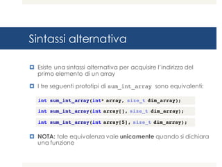 Sintassi alternativa
¤ Esiste una sintassi alternativa per acquisire l’indirizzo del
primo elemento di un array
¤ I tre seguenti prototipi di sum_int_array sono equivalenti:
¤ NOTA: tale equivalenza vale unicamente quando si dichiara
una funzione
int sum_int_array(int* array, size_t dim_array);
int sum_int_array(int array[], size_t dim_array);
int sum_int_array(int array[5], size_t dim_array);
 