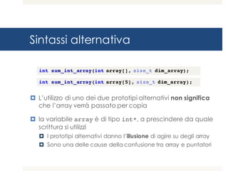Sintassi alternativa
¤ L’utilizzo di uno dei due prototipi alternativi non significa
che l’array verrà passato per copia
¤ la variabile array è di tipo int*, a prescindere da quale
scrittura si utilizzi
¤ I prototipi alternativi danno l’illusione di agire su degli array
¤ Sono una delle cause della confusione tra array e puntatori
int sum_int_array(int array[], size_t dim_array);
int sum_int_array(int array[5], size_t dim_array);
 