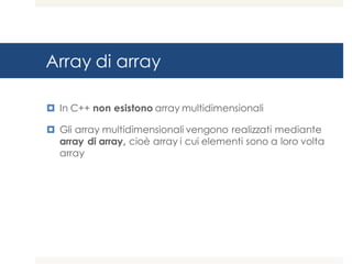 Array di array
¤ In C++ non esistono array multidimensionali
¤ Gli array multidimensionali vengono realizzati mediante
array di array, cioè array i cui elementi sono a loro volta
array
 