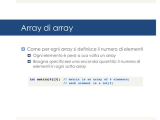 Array di array
¤ Come per ogni array si definisce il numero di elementi
¤ Ogni elemento è però a sua volta un array
¤ Bisogna specificare una seconda quantità: il numero di
elementi in ogni sotto-array
int matrix[4][3]; // matrix is an array of 4 elements;
// each element is a int[3]
 
